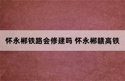 怀永郴铁路会修建吗 怀永郴赣高铁